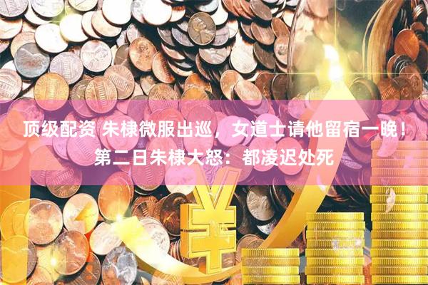 顶级配资 朱棣微服出巡，女道士请他留宿一晚！第二日朱棣大怒：都凌迟处死