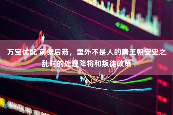 万宝优配 前倨后恭，里外不是人的唐王朝安史之乱时的处理降将和叛徒政策
