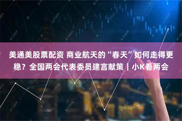 美通美股票配资 商业航天的“春天”如何走得更稳？全国两会代表委员建言献策｜小K看两会
