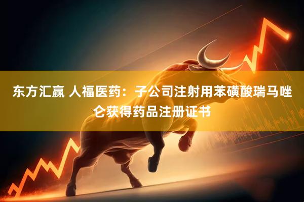 东方汇赢 人福医药：子公司注射用苯磺酸瑞马唑仑获得药品注册证书