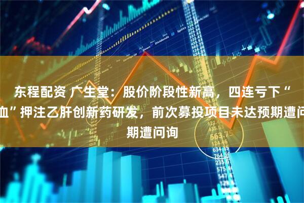 东程配资 广生堂：股价阶段性新高，四连亏下“补血”押注乙肝创新药研发，前次募投项目未达预期遭问询