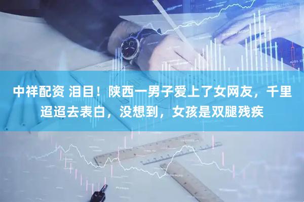 中祥配资 泪目！陕西一男子爱上了女网友，千里迢迢去表白，没想到，女孩是双腿残疾