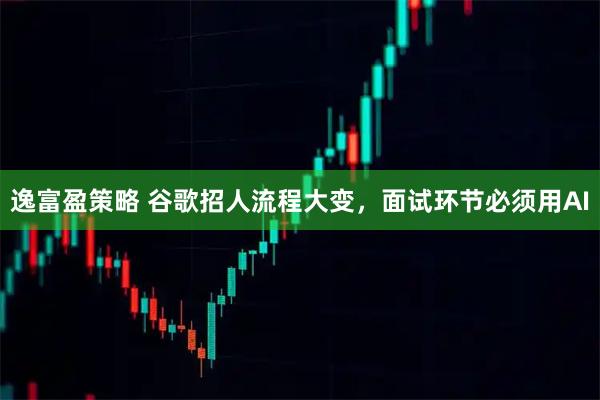 逸富盈策略 谷歌招人流程大变，面试环节必须用AI