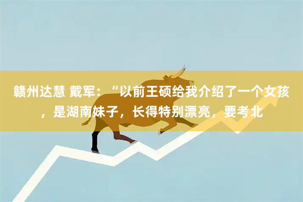 赣州达慧 戴军：“以前王硕给我介绍了一个女孩，是湖南妹子，长得特别漂亮，要考北