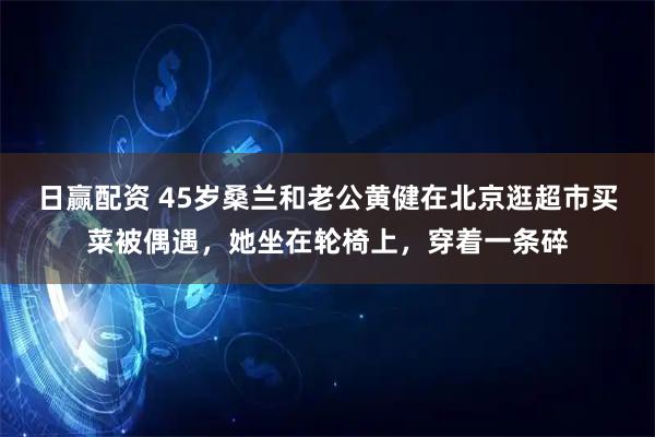 日赢配资 45岁桑兰和老公黄健在北京逛超市买菜被偶遇，她坐在轮椅上，穿着一条碎